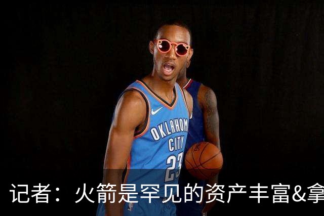 记者：火箭是罕见的资产丰富&拿过50胜但仍不知谁是基石的球队